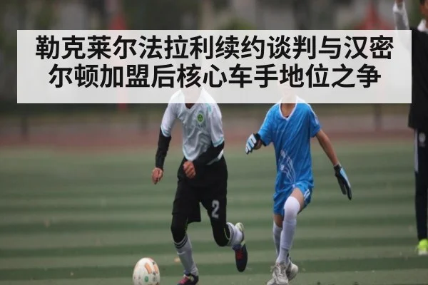 勒克莱尔法拉利续约谈判与汉密尔顿加盟后核心车手地位之争