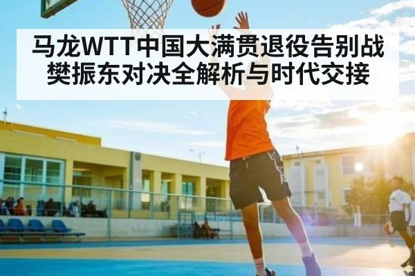 马龙WTT中国大满贯退役告别战樊振东对决全解析与时代交接