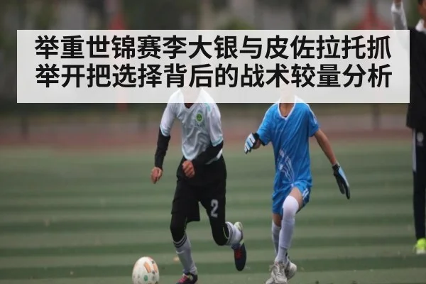 举重世锦赛李大银与皮佐拉托抓举开把选择背后的战术较量分析